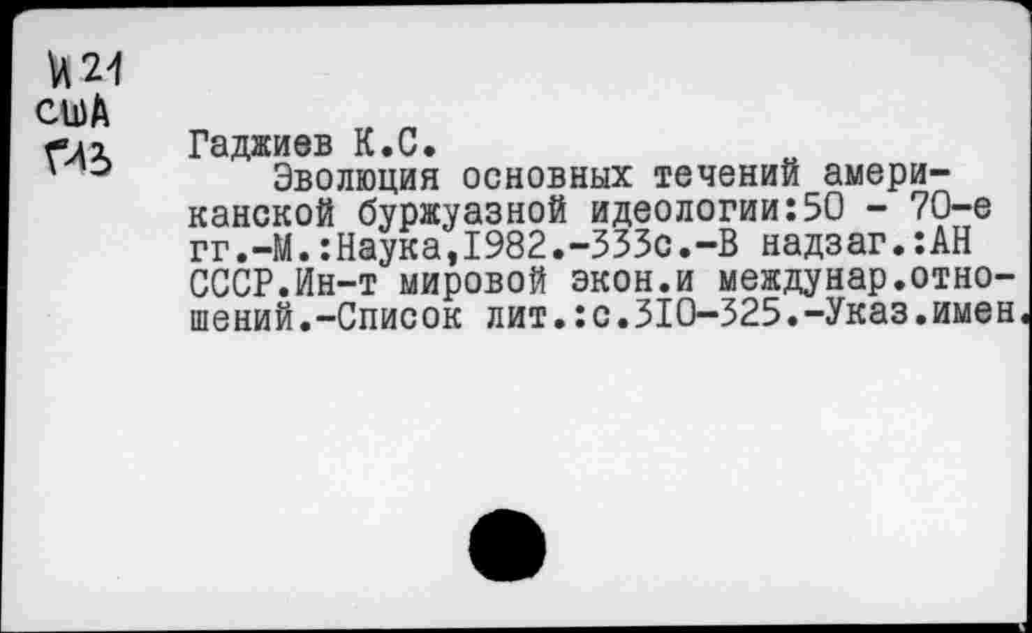 ﻿и 21 сиА ГЛЗ
Гаджиев К.С.
Эволюция основных течений американской буржуазной идеологии:50 - 70-е гг.-М.:Наука,1982.-ЗЗЗс.-В надзаг.:АН СССР.Ин-т мировой экон.и междунар.отношений.-Список лит.:с.310-325.-Указ.имен